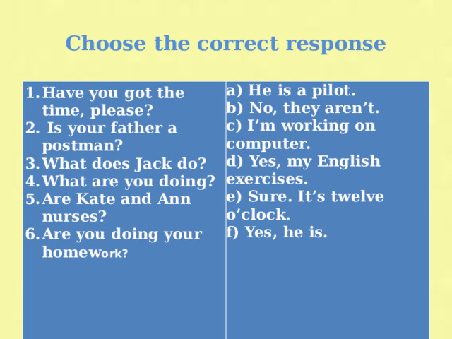 Сhoose the correct response Have you got the time, please?  Is your father a postman? What does Jack do? What are you doing? Are Kate and Ann nurses? Are you doing your homew ork? a) He is a pilot. b) No, they aren’t. c) I’m working on computer. d) Yes, my English exercises. e) Sure. It’s twelve o’clock. f) Yes, he is.      