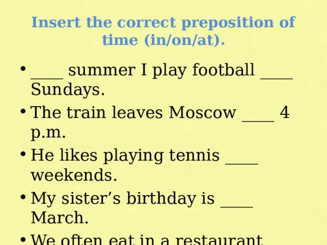 Insert the correct preposition of time (in/on/at). ____ summer I play football ____ Sundays. The train leaves Moscow ____ 4 p.m. He likes playing tennis ____ weekends. My sister’s birthday is ____ March. We often eat in a restaurant ____ Fridays. It is very cold ____ winter. 