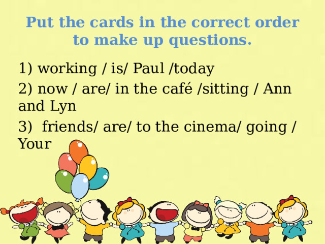 Put the cards in the correct order to make up questions. 1) working / is/ Paul /today 2) now / are/ in the café /sitting / Ann and Lyn 3) friends/ are/ to the cinema/ going / Your 