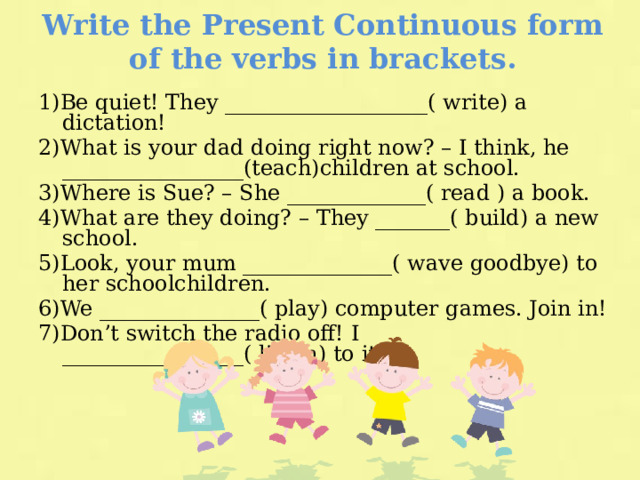 Write the Present Continuous form of the verbs in brackets. 1)Be quiet! They ___________________( write) a dictation! 2)What is your dad doing right now? – I think, he _________________(teach)children at school. 3)Where is Sue? – She _____________( read ) a book. 4)What are they doing? – They _______( build) a new school. 5)Look, your mum ______________( wave goodbye) to her schoolchildren. 6)We _______________( play) computer games. Join in! 7)Don’t switch the radio off! I _________________( listen) to it. 