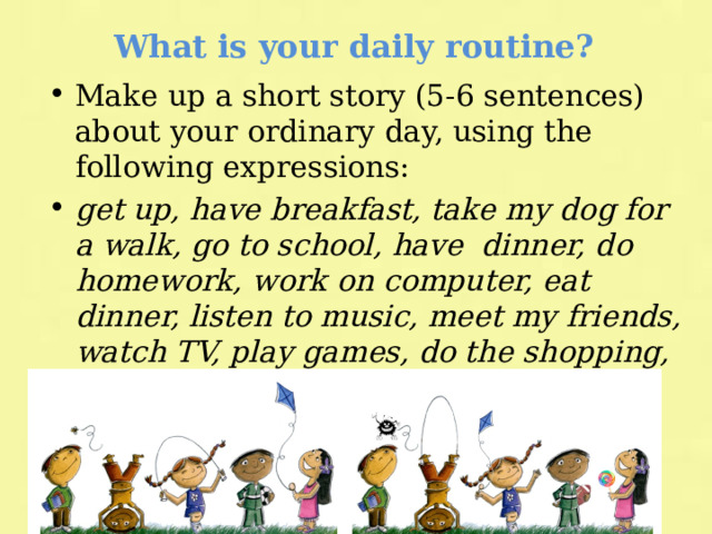 What is your daily routine? Make up a short story (5-6 sentences) about your ordinary day, using the following expressions: get up, have breakfast, take my dog for a walk, go to school, have dinner, do homework, work on computer, eat dinner, listen to music, meet my friends, watch TV, play games, do the shopping, go to bed, in the morning, in the afternoon, in the evening. 