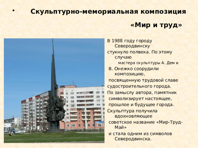 Скульптурно-мемориальная композиция «Мир и труд»  В 1988 году городу Северодвинску стукнуло полвека. По этому случаю  мастера скульптуры А. Дем и  В. Онежко соорудили композицию,  посвященную трудовой славе судостроительного города. По замыслу автора, памятник  символизирует настоящее,  прошлое и будущее города. Скульптура получила вдохновляющее  советское название «Мир-Труд-Май»  и стала одним из символов Северодвинска.  