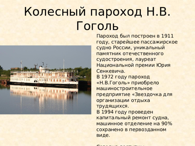 Колесный пароход Н.В. Гоголь Пароход был построен в 1911 году, старейшее пассажирское судно России, уникальный памятник отечественного судостроения, лауреат Национальной премии Юрия Сенкевича. В 1972 году пароход «Н.В.Гоголь» приобрело машиностроительное предприятие «Звездочка для организации отдыха трудящихся. В 1994 году проведен капитальный ремонт судна, машинное отделение на 90% сохранено в первозданном виде. Сегодня доступны туристические прогулки по Северной Двине на пароходе Н.В. Гоголь 