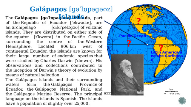 Galápagos [gəˈlɒpəgəʊz] Islands The  Galápagos [gəˈlɒpəgəʊz] Islands , part of the  Republic of Ecuador [ˈekwədɔː] , are an  archipelago [ɑːkɪˈpeləgəʊ]  of  volcanic islands . They are distributed on either side of the  equator   [ɪˈkweɪtə] in the  Pacific Ocean , surrounding the centre of the  Western Hemisphere . Located 906 km west of continental Ecuador, the islands are known for their large number of  endemic species  that were studied by  Charles Darwin [ˈdɑːwɪn] . His observations and collections contributed to the  inception of Darwin's theory  of  evolution  by means of  natural selection . The Galápagos Islands and their surrounding waters form the  Galápagos Province  of Ecuador, the  Galápagos National Park , and the  Galápagos Marine Reserve . The principal language on the islands is Spanish. The islands have a population of slightly over 25,000. ? Pacific Ocean ? ? Latin America and the Caribbean  
