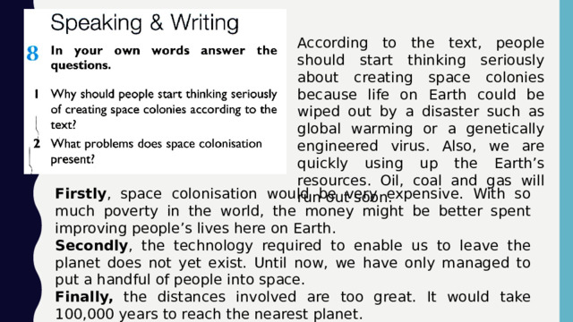 According to the text, people should start thinking seriously about creating space colonies because life on Earth could be wiped out by a disaster such as global warming or a genetically engineered virus. Also, we are quickly using up the Earth’s resources. Oil, coal and gas will run out soon. Firstly , space colonisation would be very expensive. With so much poverty in the world, the money might be better spent improving people’s lives here on Earth. Secondly , the technology required to enable us to leave the planet does not yet exist. Until now, we have only managed to put a handful of people into space. Finally, the distances involved are too great. It would take 100,000 years to reach the nearest planet. 