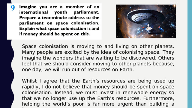 Space colonisation is moving to and living on other planets. Many people are excited by the idea of colonising space. They imagine the wonders that are waiting to be discovered. Others feel that we should consider moving to other planets because, one day, we will run out of resources on Earth. Whilst I agree that the Earth’s resources are being used up rapidly, I do not believe that money should be spent on space colonisation. Instead, we must invest in renewable energy so that we no longer use up the Earth’s resources. Furthermore, helping the world’s poor is far more urgent than building a base on the moon. 