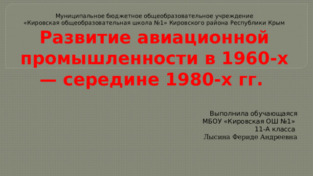 Муниципальное бюджетное общеобразовательное учреждение  «Кировская общеобразовательная школа №1» Кировского района Республики Крым  Развитие авиационной промышленности в 1960-х — середине 1980-х гг. Выполнила обучающаяся МБОУ «Кировская ОШ №1» 11-А класса Лысина Фериде Андреевна 