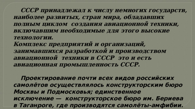  СССР принадлежал к числу немногих государств, наиболее развитых, стран мира, обладавших полным циклом создания авиационной техники, включавшим необходимые для этого высокие технологии. Комплекс предприятий и организаций, занимавшихся разработкой и производством авиационной  техники в СССР это и есть авиационная промышленность СССР.   Проектирование почти всех видов российских самолётов осуществлялось конструкторским бюро Москвы и Подмосковья; единственное исключение —  конструкторское бюро им. Бериева в Таганроге, где производятся самолёты-амфибии. 