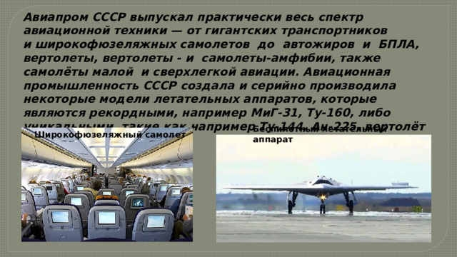 Авиапром СССР выпускал практически весь спектр авиационной техники — от гигантских транспортников и широкофюзеляжных самолетов  до  автожиров  и  БПЛА, вертолеты, вертолеты - и  самолеты-амфибии, также самолёты малой  и сверхлегкой авиации. Авиационная промышленность СССР создала и серийно производила некоторые модели летательных аппаратов, которые являются рекордными, например МиГ-31, Ту-160, либо уникальными, такие как например Ту-144, Ан-225, вертолёт Ми-26. Беспилотный летательный аппарат Широкофюзеляжный самолет 