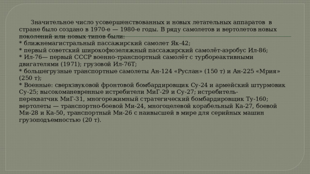  Значительное число усовершенствованных и новых летательных аппаратов в стране было создано в 1970-е — 1980-е годы. В ряду самолетов и вертолетов новых поколений или новых типов были:  * ближнемагистральный пассажирский самолет Як-42;  * первый советский широкофюзеляжный пассажирский самолёт-аэробус Ил-86;  * Ил-76— первый СССР военно-транспортный самолёт с турбореактивными двигателями (1971); грузовой Ил-76Т;  * большегрузные транспортные самолеты Ан-124 «Руслан» (150 т) и Ан-225 «Мрия» (250 т);  * Военные: сверхзвуковой фронтовой бомбардировщик Су-24 и армейский штурмовик Су-25; высокоманевренные истребители МиГ-29 и Су-27; истребитель-перехватчик МиГ-31, многорежимный стратегический бомбардировщик Ту-160; вертолеты — транспортно-боевой Ми-24, многоцелевой корабельный Ка-27, боевой  Ми-28 и Ка-50, транспортный Ми-26 с наивысшей в мире для серийных машин грузоподъемностью (20 т).   