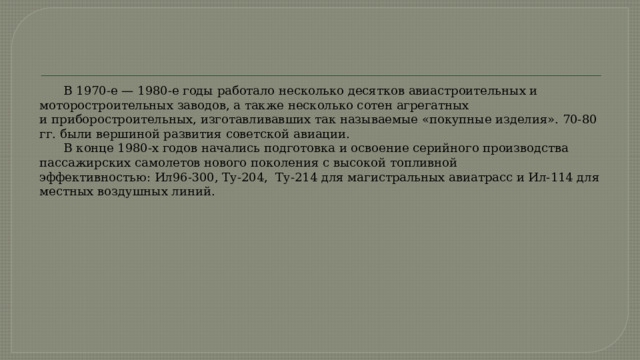  В 1970-е — 1980-е годы работало несколько десятков авиастроительных и моторостроительных заводов, а также несколько сотен агрегатных и приборостроительных, изготавливавших так называемые «покупные изделия». 70-80 гг. были вершиной развития советской авиации.   В конце 1980-х годов начались подготовка и освоение серийного производства пассажирских самолетов нового поколения с высокой топливной эффективностью: Ил96-300, Ту-204, Ту-214 для магистральных авиатрасс и Ил-114 для местных воздушных линий. 