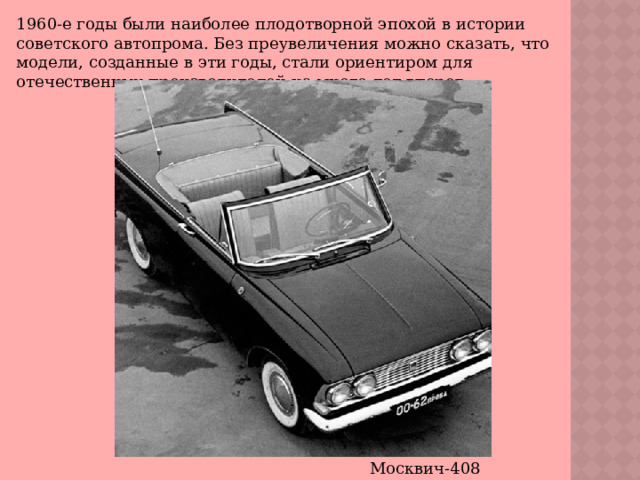 1960-е годы были наиболее плодотворной эпохой в истории советского автопрома. Без преувеличения можно сказать, что модели, созданные в эти годы, стали ориентиром для отечественных производителей на много лет вперед. Москвич-408 