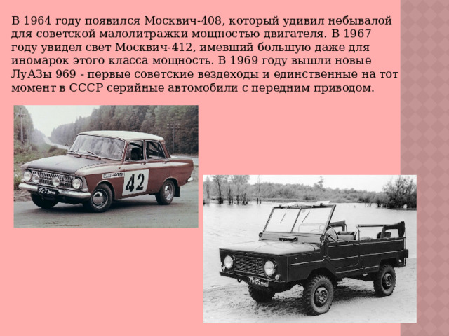 В 1964 году появился Москвич-408, который удивил небывалой для советской малолитражки мощностью двигателя. В 1967 году увидел свет Москвич-412, имевший большую даже для иномарок этого класса мощность. В 1969 году вышли новые ЛуАЗы 969 - первые советские вездеходы и единственные на тот момент в СССР серийные автомобили с передним приводом. 