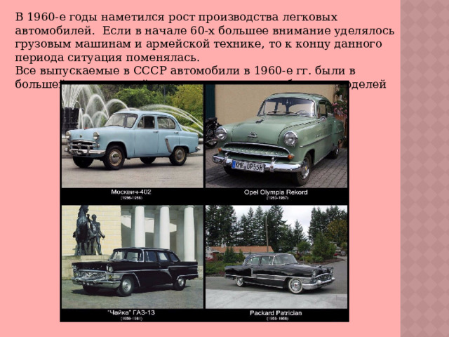 В 1960-е годы наметился рост производства легковых автомобилей.  Если в начале 60-х большее внимание уделялось грузовым машинам и армейской технике, то к концу данного периода ситуация поменялась. Все выпускаемые в СССР автомобили в 1960-е гг. были в большей или меньшей степени копиями зарубежных моделей 