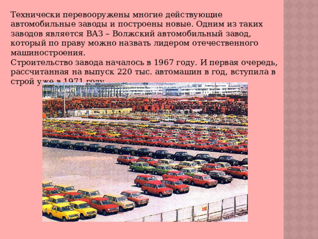 Технически перевооружены многие действующие автомобильные заводы и построены новые. Одним из таких заводов является ВАЗ – Волжский автомобильный завод, который по праву можно назвать лидером отечественного машиностроения. Строительство завода началось в 1967 году. И первая очередь, рассчитанная на выпуск 220 тыс. автомашин в год, вступила в строй уже в 1971 году. 