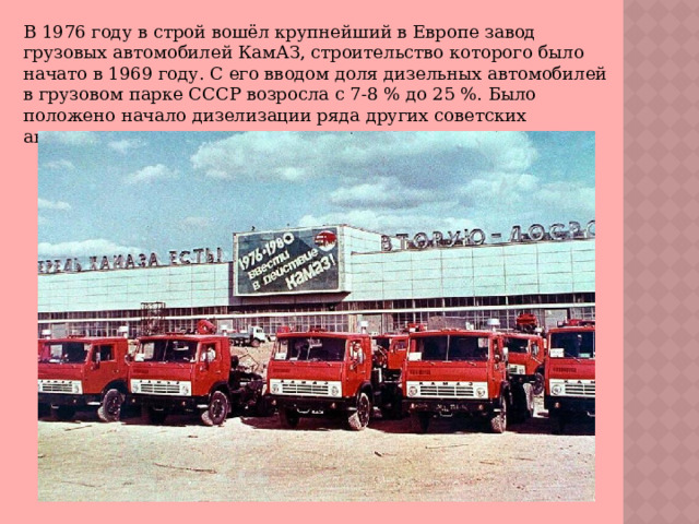 В 1976 году в строй вошёл крупнейший в Европе завод грузовых автомобилей КамАЗ, строительство которого было начато в 1969 году. С его вводом доля дизельных автомобилей в грузовом парке СССР возросла с 7-8 % до 25 %. Было положено начало дизелизации ряда других советских автомарок. 
