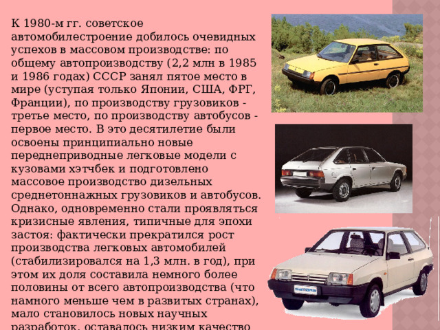 К 1980-м гг. советское автомобилестроение добилось очевидных успехов в массовом производстве: по общему автопроизводству (2,2 млн в 1985 и 1986 годах) СССР занял пятое место в мире (уступая только Японии, США, ФРГ, Франции), по производству грузовиков - третье место, по производству автобусов - первое место. В это десятилетие были освоены принципиально новые переднеприводные легковые модели с кузовами хэтчбек и подготовлено массовое производство дизельных среднетоннажных грузовиков и автобусов. Однако, одновременно стали проявляться кризисные явления, типичные для эпохи застоя: фактически прекратился рост производства легковых автомобилей (стабилизировался на 1,3 млн. в год), при этом их доля составила немного более половины от всего автопроизводства (что намного меньше чем в развитых странах), мало становилось новых научных разработок, оставалось низким качество комплектующих и сборки, сохранялся устойчивый дефицит запчастей. 
