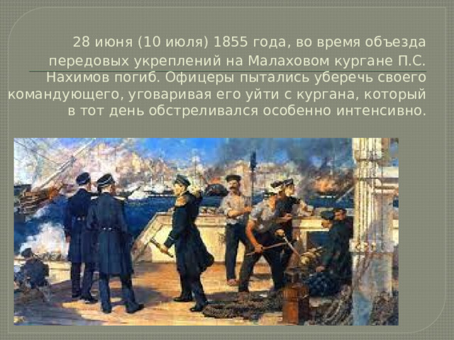  28 июня (10 июля) 1855 года, во время объезда передовых укреплений на Малаховом кургане П.С. Нахимов погиб. Офицеры пытались уберечь своего командующего, уговаривая его уйти с кургана, который в тот день обстреливался особенно интенсивно. 