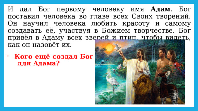 И дал Бог первому человеку имя Адам . Бог поставил человека во главе всех Своих творений. Он научил человека любить красоту и самому создавать её, участвуя в Божием творчестве. Бог привёл в Адаму всех зверей и птиц, чтобы видеть, как он назовёт их. Кого ещё создал Бог  для Адама? 