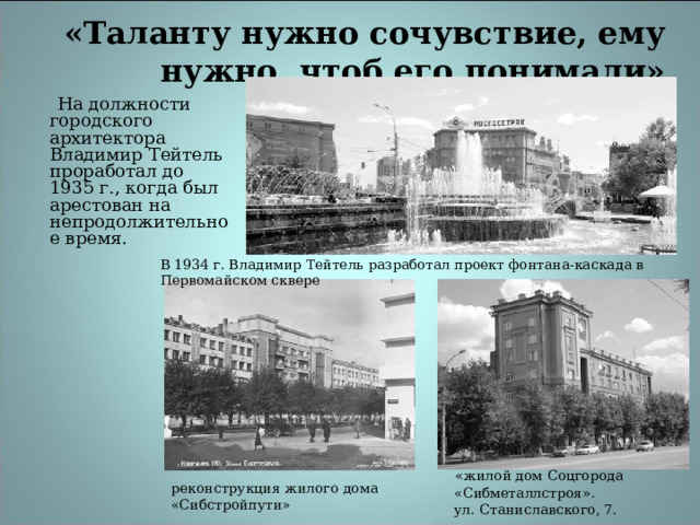 «Таланту нужно сочувствие, ему нужно, чтоб его понимали»     На должности городского архитектора Владимир Тейтель проработал до 1935 г., когда был арестован на непродолжительное время. В 1934 г. Владимир Тейтель разработал проект фонтана-каскада в Первомайском сквере  «жилой дом Соцгорода  «Сибметаллстроя».  ул. Станиславского, 7.  реконструкция жилого дома «Сибстройпути» 