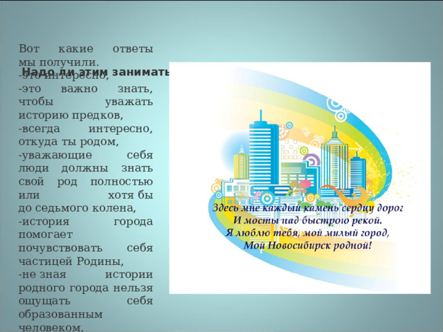 Вот какие ответы мы получили. -это интересно, -это важно знать, чтобы уважать историю предков, -всегда интересно, откуда ты родом, -уважающие себя люди должны знать свой род полностью или хотя бы до седьмого колена, -история города помогает почувствовать себя частицей Родины, -не зная истории родного города нельзя ощущать себя образованным человеком. Надо ли этим заниматься?  