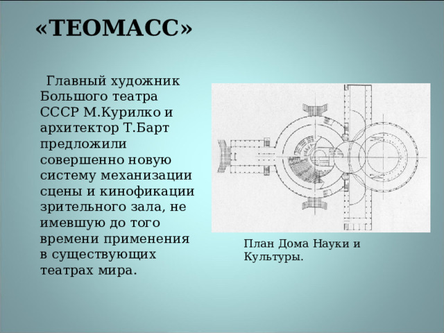 «ТЕОМАСС»     Главный художник Большого театра СССР М.Курилко и архитектор Т.Барт предложили совершенно новую систему механизации сцены и кинофикации зрительного зала, не имевшую до того времени применения в существующих театрах мира. План Дома Науки и Культуры. 