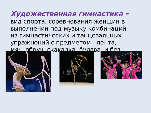 Художественная гимнастика -  вид спорта, соревнования женщин в выполнении под музыку комбинаций из гимнастических и танцевальных упражнений с предметом - лента, мяч, обруч, скакалка, булава, и без него. 