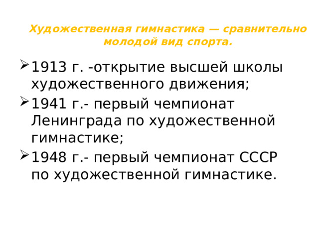 Художественная гимнастика — сравнительно молодой вид спорта. 1913 г. -открытие высшей школы художественного движения; 1941 г.- первый чемпионат Ленинграда по художественной гимнастике; 1948 г.- первый чемпионат СССР по художественной гимнастике. 