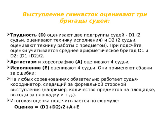 Выступление гимнасток оценивают три бригады судей: Трудность (D) оценивают две подгруппы судей - D1 (2 судьи, оценивают технику исполнения) и D2 (2 судьи, оценивают технику работы с предметом). При подсчёте оценки учитывается среднее арифметическое бригад D1 и D2: (D1+D2)/2. Артистизм и хореографию (А) оценивают 4 судьи; Исполнение (Е) оценивают 4 судьи. Они применяют сбавки за ошибки; На любых соревнованиях обязательно работает судья-координатор, следящий за формальной стороной выступления (например, количество предметов на площадке, выходы за площадку и т.д.). Итоговая оценка подсчитывается по формуле:  Оценка = (D1+D2)/2+A+E 