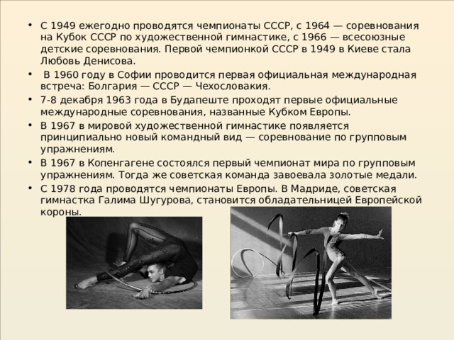 С 1949 ежегодно проводятся чемпионаты СССР, с 1964 — соревнования на Кубок СССР по художественной гимнастике, с 1966 — всесоюзные детские соревнования. Первой чемпионкой СССР в 1949 в Киеве стала Любовь Денисова.  В 1960 году в Софии проводится первая официальная международная встреча: Болгария — СССР — Чехословакия. 7-8 декабря 1963 года в Будапеште проходят первые официальные международные соревнования, названные Кубком Европы. В 1967 в мировой художественной гимнастике появляется принципиально новый командный вид — соревнование по групповым упражнениям. В 1967 в Копенгагене состоялся первый чемпионат мира по групповым упражнениям. Тогда же советская команда завоевала золотые медали. С 1978 года проводятся чемпионаты Европы. В Мадриде, советская гимнастка Галима Шугурова, становится обладательницей Европейской короны. 