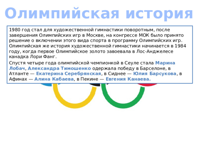 Олимпийская история 1980 год стал для художественной гимнастики поворотным, после завершения Олимпийских игр в Москве, на конгрессе МОК было принято решение о включении этого вида спорта в программу Олимпийских игр. Олимпийская же история художественной гимнастики начинается в 1984 году, когда первое Олимпийское золото завоевала в Лос-Анджелесе канадка Лори Фанг. Спустя четыре года олимпийской чемпионкой в Сеуле стала Марина Лобач , Александра Тимошенко одержала победу в Барселоне, в Атланте — Екатерина Серебрянская , в Сиднее — Юлия Барсукова , в Афинах — Алина Кабаева , в Пекине — Евгения Канаева. 