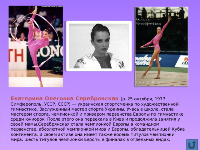 Екатерина Олеговна Серебрянская (р. 25 октября, 1977 Симферополь, УССР, СССР) — украинская спортсменка по художественной гимнастике. Заслуженный мастер спорта Украины. Учась в школе, стала мастером спорта, чемпионкой и призером первенства Европы по гимнастике среди юниорок. После этого она переехала в Киев и продолжила занятия у своей мамы.Серебрянская стала чемпионкой Европы в командном первенстве, абсолютной чемпионкой мира и Европы, обладательницей Кубка континента. В своем активе она имеет также восемь титулов чемпионки мира, шесть титулов чемпионки Европы в финалах в отдельных видах. 