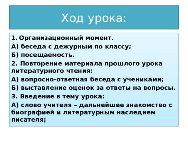 Ход урока: Организационный момент. А) беседа с дежурным по классу; Б) посещаемость. 2. Повторение материала прошлого урока литературного чтения: А) вопросно-ответная беседа с учениками; Б) выставление оценок за ответы на вопросы. 3. Введение в тему урока: А) слово учителя – дальнейшее знакомство с биографией и литературным наследием писателя; 