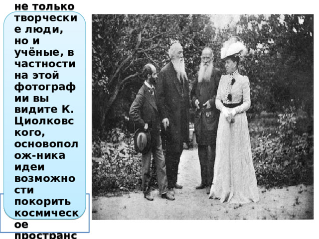 Гостили у Толстого не только творческие люди, но и учёные, в частности на этой фотографии вы видите К. Циолковского, основополож-ника идеи возможности покорить космическое пространство. 