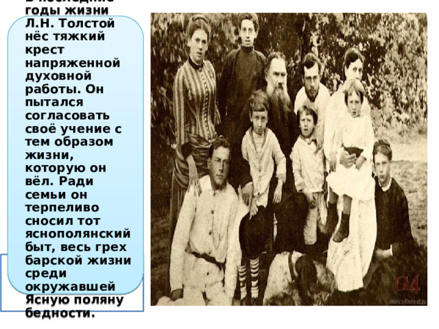 В последние годы жизни Л.Н. Толстой нёс тяжкий крест напряженной духовной работы. Он пытался согласовать своё учение с тем образом жизни, которую он вёл. Ради семьи он терпеливо сносил тот яснополянский быт, весь грех барской жизни среди окружавшей Ясную поляну бедности. 