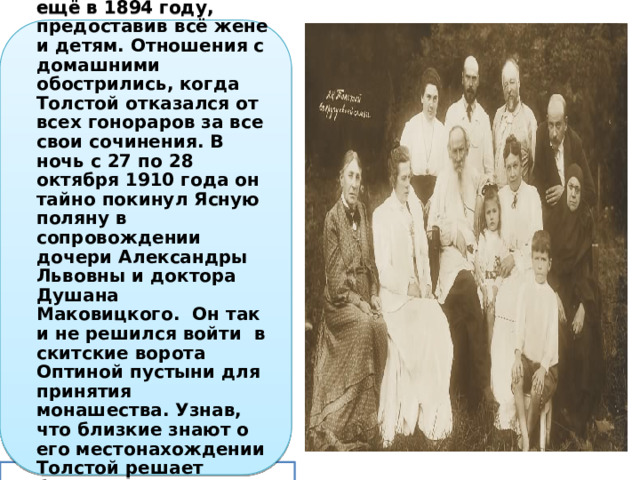 От всякой собственности Толстой отказался ещё в 1894 году, предоставив всё жене и детям. Отношения с домашними обострились, когда Толстой отказался от всех гонораров за все свои сочинения. В ночь с 27 по 28 октября 1910 года он тайно покинул Ясную поляну в сопровождении дочери Александры Львовны и доктора Душана Маковицкого. Он так и не решился войти в скитские ворота Оптиной пустыни для принятия монашества. Узнав, что близкие знают о его местонахождении Толстой решает бежать далее, но простужается в дороге и заболевает воспалением лёгких. 