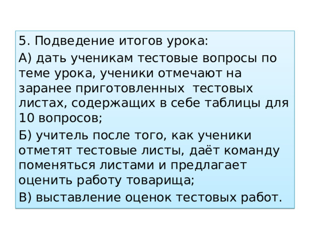 5. Подведение итогов урока: А) дать ученикам тестовые вопросы по теме урока, ученики отмечают на заранее приготовленных тестовых листах, содержащих в себе таблицы для 10 вопросов; Б) учитель после того, как ученики отметят тестовые листы, даёт команду поменяться листами и предлагает оценить работу товарища; В) выставление оценок тестовых работ. 