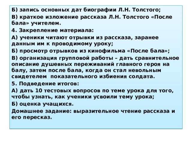 Б) запись основных дат биографии Л.Н. Толстого; В) краткое изложение рассказа Л.Н. Толстого «После бала» учителем. 4. Закрепление материала: А) ученики читают отрывки из рассказа, заранее данным им к проводимому уроку; Б) просмотр отрывков из кинофильма «После бала»; В) организация групповой работы – дать сравнительное описание душевных переживаний главного героя на балу, затем после бала, когда он стал невольным свидетелем показательного избиения солдата. 5. Подведение итогов: А) дать 10 тестовых вопросов по теме урока для того, чтобы узнать, как ученики усвоили тему урока; Б) оценка учащихся. Домашнее задание: выразительное чтение рассказа и его пересказ. 