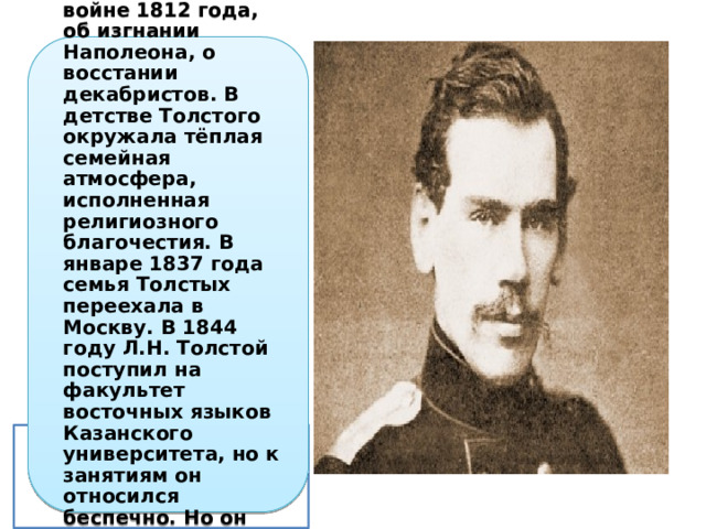 Детство Толстого овеяно воспоминаниями об Отечественной войне 1812 года, об изгнании Наполеона, о восстании декабристов. В детстве Толстого окружала тёплая семейная атмосфера, исполненная религиозного благочестия. В январе 1837 года семья Толстых переехала в Москву. В 1844 году Л.Н. Толстой поступил на факультет восточных языков Казанского университета, но к занятиям он относился беспечно. Но он смог обуздать себя и перевёлся на юридический факультет университета. 