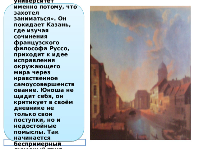 Но он не кончит университета, как он потом напишет, что «он бросил университет именно потому, что захотел заниматься». Он покидает Казань, где изучая сочинения французского философа Руссо, приходит к идее исправления окружающего мира через нравственное самоусовершенствование. Юноша не щадит себя, он критикует в своём дневнике не только свои поступки, но и недостойные помыслы. Так начинается беспримерный духовный труд, которым Толстой будет заниматься всю жизнь. 