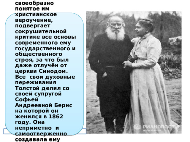 Толстой в своих произведениях излагает своеобразно понятое им христианское вероучение, подвергает сокрушительной критике все основы современного ему государственного и общественного строя, за что был даже отлучён от церкви Синодом. Все свои духовные переживания Толстой делил со своей супругой Софьей Андреевной Бернс на которой он женился в 1862 году. Она неприметно и самоотверженно создавала ему условия для творчества. А ведь у них было 13 детей. 