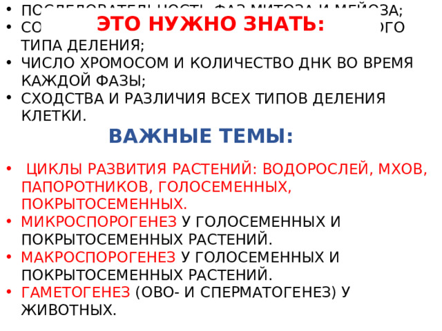 ЭТО НУЖНО ЗНАТЬ: ПОСЛЕДОВАТЕЛЬНОСТЬ ФАЗ МИТОЗА И МЕЙОЗА; СОБЫТИЯ, ПРОИСХОДЯЩИЕ ВО ВРЕМЯ КАЖДОГО ТИПА ДЕЛЕНИЯ; ЧИСЛО ХРОМОСОМ И КОЛИЧЕСТВО ДНК ВО ВРЕМЯ КАЖДОЙ ФАЗЫ; СХОДСТВА И РАЗЛИЧИЯ ВСЕХ ТИПОВ ДЕЛЕНИЯ КЛЕТКИ.  ЦИКЛЫ РАЗВИТИЯ РАСТЕНИЙ: ВОДОРОСЛЕЙ, МХОВ, ПАПОРОТНИКОВ, ГОЛОСЕМЕННЫХ, ПОКРЫТОСЕМЕННЫХ. МИКРОСПОРОГЕНЕЗ У ГОЛОСЕМЕННЫХ И ПОКРЫТОСЕМЕННЫХ РАСТЕНИЙ. МАКРОСПОРОГЕНЕЗ У ГОЛОСЕМЕННЫХ И ПОКРЫТОСЕМЕННЫХ РАСТЕНИЙ. ГАМЕТОГЕНЕЗ (ОВО- И СПЕРМАТОГЕНЕЗ) У ЖИВОТНЫХ. ВАЖНЫЕ ТЕМЫ: 