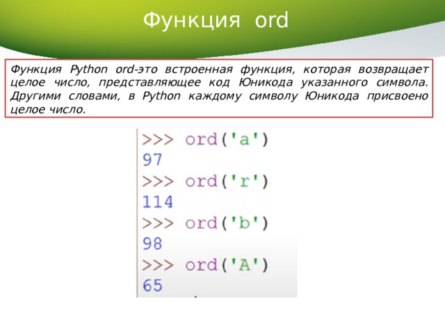 Функция ord   Функция Python ord-это встроенная функция, которая возвращает целое число, представляющее код Юникода указанного символа. Другими словами, в Python каждому символу Юникода присвоено целое число. 