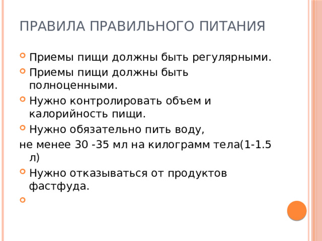 Правила правильного питания Приемы пищи должны быть регулярными. Приемы пищи должны быть полноценными. Нужно контролировать объем и калорийность пищи. Нужно обязательно пить воду, не менее 30 -35 мл на килограмм тела(1-1.5 л) Нужно отказываться от продуктов фастфуда.   
