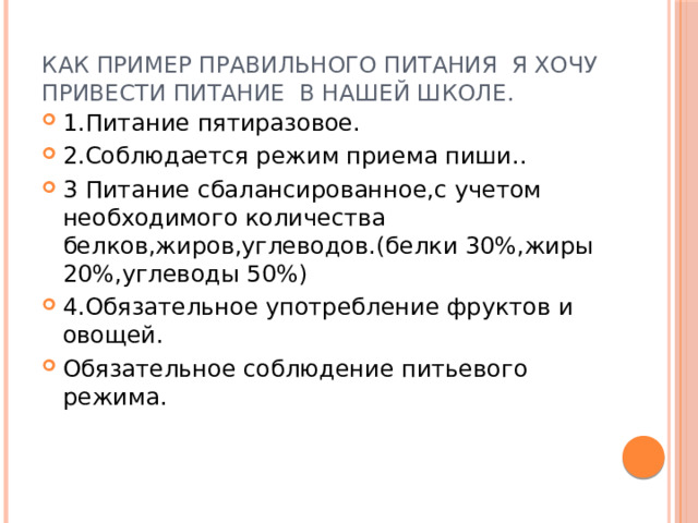 Как пример правильного питания я хочу привести питание в нашей школе. 1.Питание пятиразовое. 2.Соблюдается режим приема пиши.. 3 Питание сбалансированное,с учетом необходимого количества белков,жиров,углеводов.(белки 30%,жиры 20%,углеводы 50%) 4.Обязательное употребление фруктов и овощей. Обязательное соблюдение питьевого режима. 
