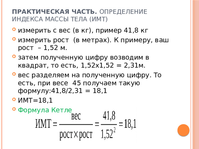 Практическая часть. Определение индекса массы тела (ИМТ)   измерить с вес (в кг), пример 41,8 кг измерить рост (в метрах). К примеру, ваш рост – 1,52 м.  затем полученную цифру возводим в квадрат, то есть, 1,52х1,52 = 2,31м. вес разделяем на полученную цифру. То есть, при весе 45 получаем такую формулу:41,8/2,31 = 18,1 ИМТ=18,1 Формула Кетле 