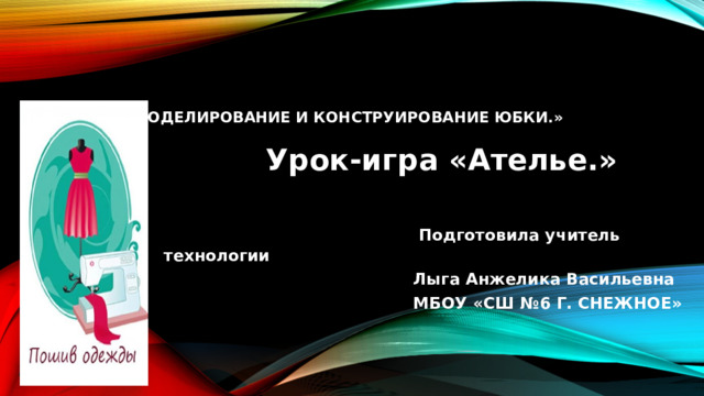       «Моделирование и конструирование юбки.»    Урок-игра «Ателье.»  Подготовила учитель технологии  Лыга Анжелика Васильевна  МБОУ «СШ №6 Г. СНЕЖНОЕ» 