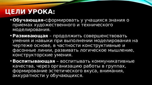 Цели урока: Обучающая- сформировать у учащихся знания о приемах художественного и технического моделирования. Развивающая – продолжить совершенствовать умения и навыки при выполнении моделирования на чертеже основе, в частности конструктивные и фасонные линии, развивать логическое мышление, конструкторские умения. Воспитывающая – воспитывать коммуникативные качества, через организацию работы в группах, формирование эстетического вкуса, внимания, аккуратности у обучающихся. 