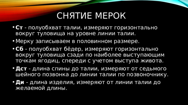 снятие мерок Ст - полуобхват талии, измеряют горизонтально вокруг туловища на уровне линии талии. Мерку записываем в половинном размере. Сб - полуобхват бёдер, измеряют горизонтально вокруг туловища сзади по наиболее выступающим точкам ягодиц, спереди с учетом выступа живота. Дст - длина спины до талии, измеряют от седьмого шейного позвонка до линии талии по позвоночнику. Ди - длина изделия, измеряют от линии талии до желаемой длины. 