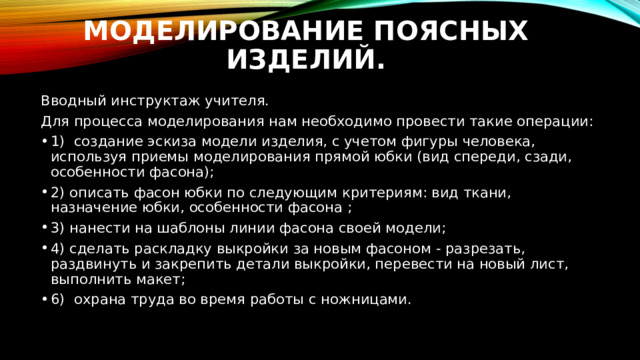 Моделирование поясных изделий. Вводный инструктаж учителя. Для процесса моделирования нам необходимо провести такие операции: 1) создание эскиза модели изделия, с учетом фигуры человека, используя приемы моделирования прямой юбки (вид спереди, сзади, особенности фасона); 2) описать фасон юбки по следующим критериям: вид ткани, назначение юбки, особенности фасона ; 3) нанести на шаблоны линии фасона своей модели; 4) сделать раскладку выкройки за новым фасоном - разрезать, раздвинуть и закрепить детали выкройки, перевести на новый лист, выполнить макет; 6) охрана труда во время работы с ножницами. 